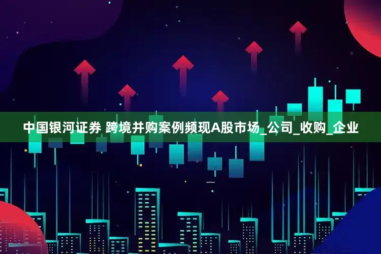 中国银河证券 跨境并购案例频现A股市场_公司_收购_企业
