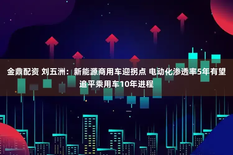 金鼎配资 刘五洲：新能源商用车迎拐点 电动化渗透率5年有望追平乘用车10年进程