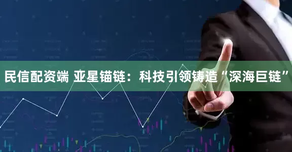 民信配资端 亚星锚链：科技引领铸造“深海巨链”