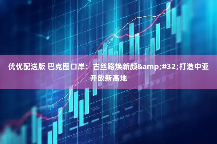 优优配送版 巴克图口岸：古丝路焕新颜 打造中亚开放新高地
