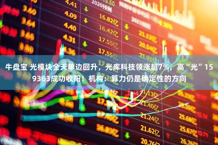 牛盘宝 光模块全天单边回升，光库科技领涨超7%，高“光”159363成功收阳！机构：算力仍是确定性的方向