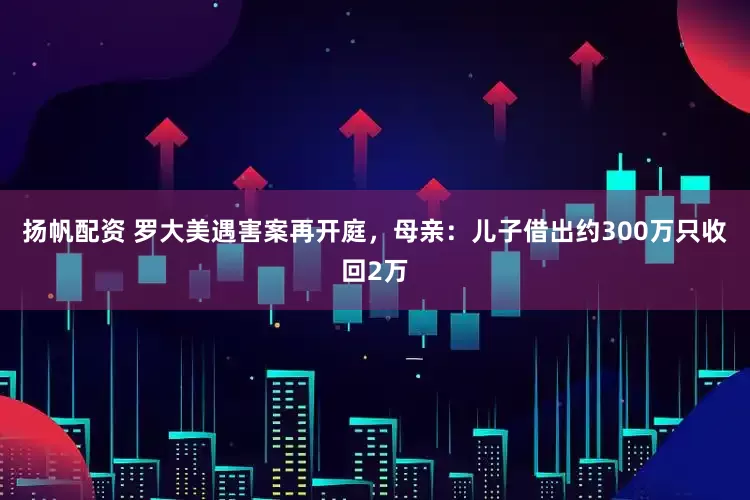 扬帆配资 罗大美遇害案再开庭，母亲：儿子借出约300万只收回2万