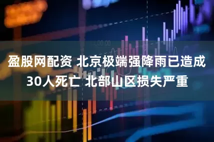 盈股网配资 北京极端强降雨已造成30人死亡 北部山区损失严重