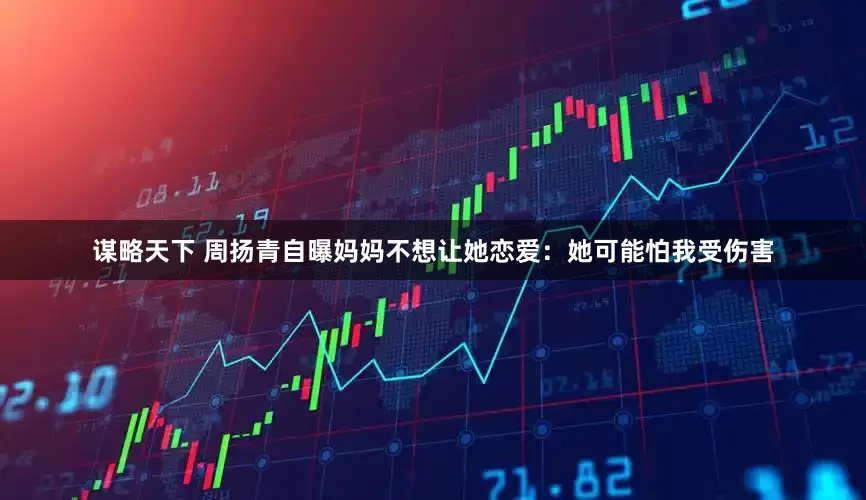 谋略天下 周扬青自曝妈妈不想让她恋爱：她可能怕我受伤害