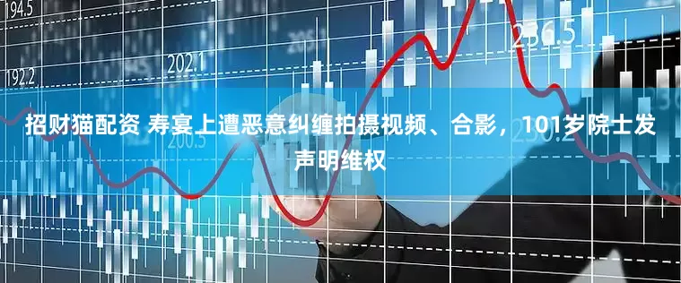 招财猫配资 寿宴上遭恶意纠缠拍摄视频、合影，101岁院士发声明维权