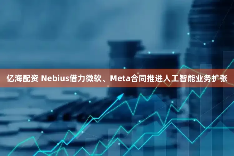 亿海配资 Nebius借力微软、Meta合同推进人工智能业务扩张