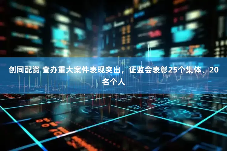 创同配资 查办重大案件表现突出，证监会表彰25个集体、20名个人