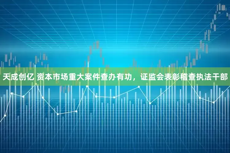 天成创亿 资本市场重大案件查办有功，证监会表彰稽查执法干部