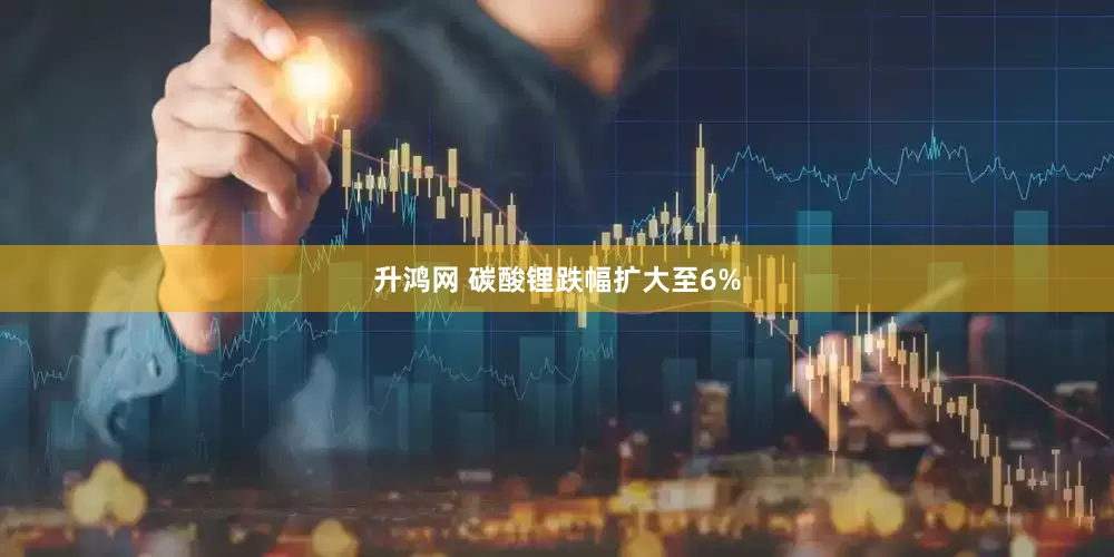 升鸿网 碳酸锂跌幅扩大至6%