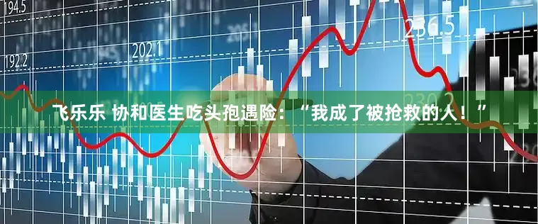 飞乐乐 协和医生吃头孢遇险：“我成了被抢救的人！”