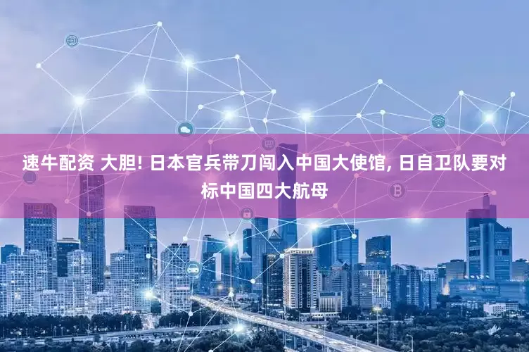 速牛配资 大胆! 日本官兵带刀闯入中国大使馆, 日自卫队要对标中国四大航母